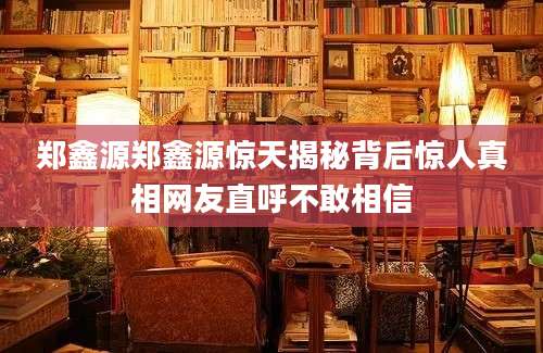 郑鑫源郑鑫源惊天揭秘背后惊人真相网友直呼不敢相信