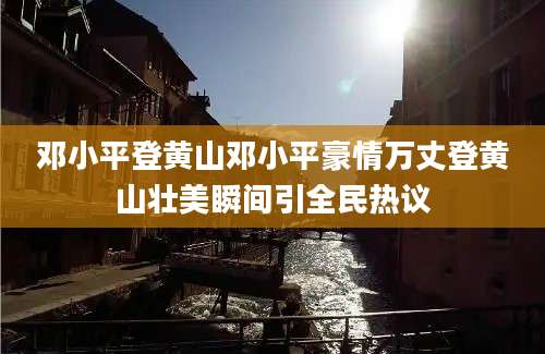 邓小平登黄山邓小平豪情万丈登黄山壮美瞬间引全民热议