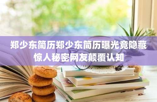 郑少东简历郑少东简历曝光竟隐藏惊人秘密网友颠覆认知