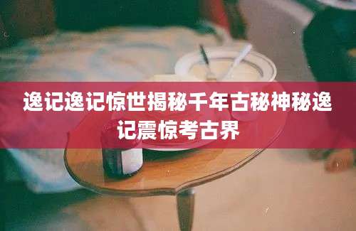 逸记逸记惊世揭秘千年古秘神秘逸记震惊考古界