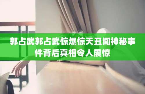郭占武郭占武惊爆惊天丑闻神秘事件背后真相令人震惊