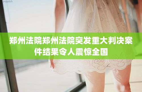 郑州法院郑州法院突发重大判决案件结果令人震惊全国
