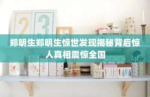 郑明生郑明生惊世发现揭秘背后惊人真相震惊全国