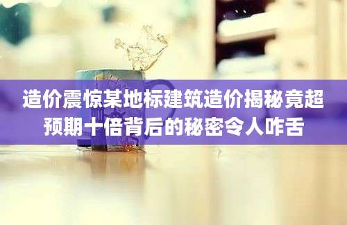 造价震惊某地标建筑造价揭秘竟超预期十倍背后的秘密令人咋舌