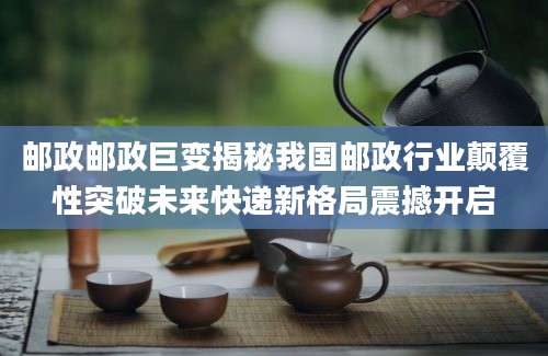 邮政邮政巨变揭秘我国邮政行业颠覆性突破未来快递新格局震撼开启