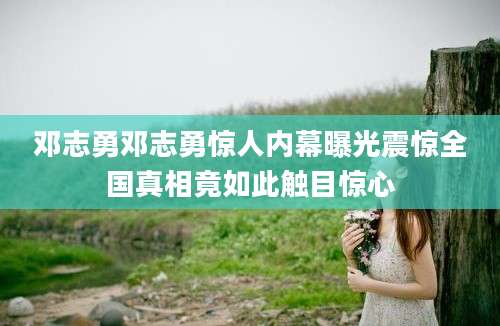 邓志勇邓志勇惊人内幕曝光震惊全国真相竟如此触目惊心