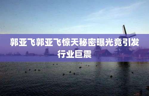 郭亚飞郭亚飞惊天秘密曝光竟引发行业巨震