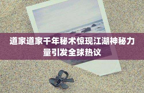 道家道家千年秘术惊现江湖神秘力量引发全球热议