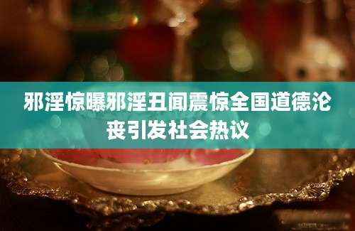 邪淫惊曝邪淫丑闻震惊全国道德沦丧引发社会热议