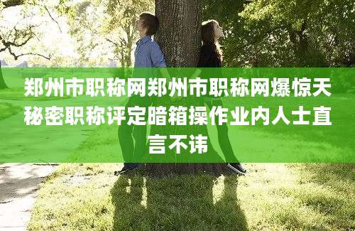 郑州市职称网郑州市职称网爆惊天秘密职称评定暗箱操作业内人士直言不讳