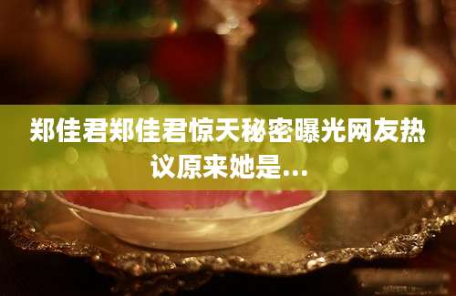 郑佳君郑佳君惊天秘密曝光网友热议原来她是...