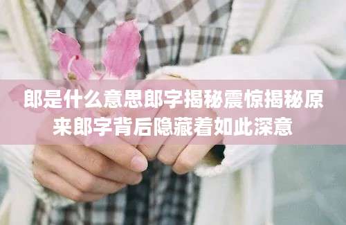 郎是什么意思郎字揭秘震惊揭秘原来郎字背后隐藏着如此深意