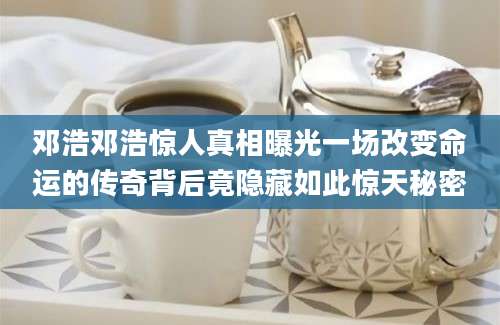 邓浩邓浩惊人真相曝光一场改变命运的传奇背后竟隐藏如此惊天秘密