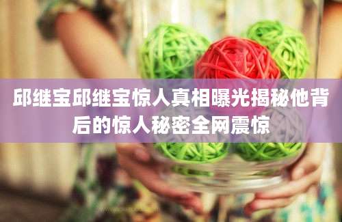 邱继宝邱继宝惊人真相曝光揭秘他背后的惊人秘密全网震惊