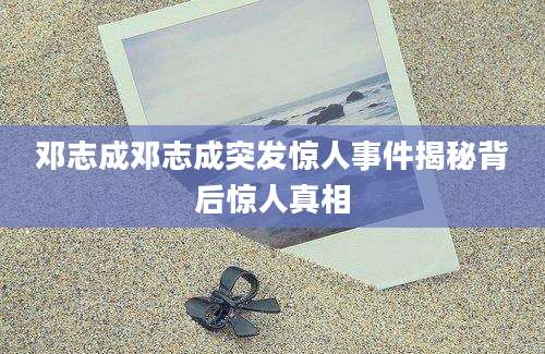 邓志成邓志成突发惊人事件揭秘背后惊人真相