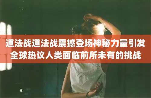 道法战道法战震撼登场神秘力量引发全球热议人类面临前所未有的挑战