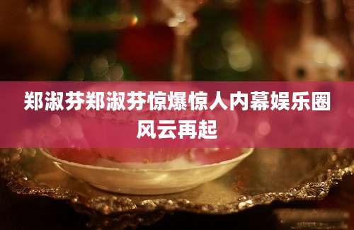 郑淑芬郑淑芬惊爆惊人内幕娱乐圈风云再起
