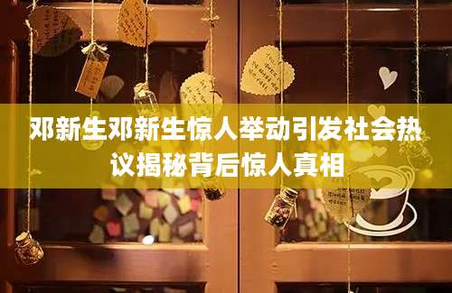 邓新生邓新生惊人举动引发社会热议揭秘背后惊人真相