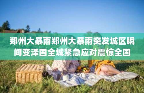 郑州大暴雨郑州大暴雨突发城区瞬间变泽国全城紧急应对震惊全国