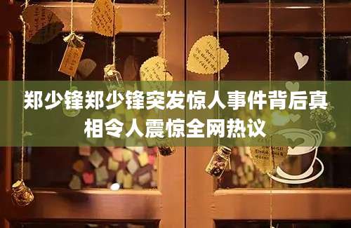 郑少锋郑少锋突发惊人事件背后真相令人震惊全网热议