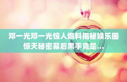 邓一光邓一光惊人爆料揭秘娱乐圈惊天秘密幕后黑手竟是...