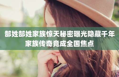 郜姓郜姓家族惊天秘密曝光隐藏千年家族传奇竟成全国焦点