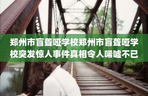 郑州市盲聋哑学校郑州市盲聋哑学校突发惊人事件真相令人唏嘘不已