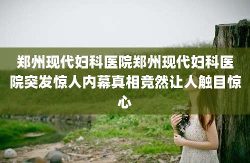 郑州现代妇科医院郑州现代妇科医院突发惊人内幕真相竟然让人触目惊心