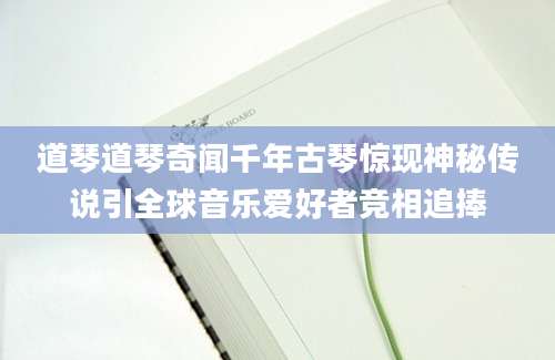 道琴道琴奇闻千年古琴惊现神秘传说引全球音乐爱好者竞相追捧