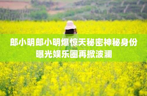 郎小明郎小明爆惊天秘密神秘身份曝光娱乐圈再掀波澜