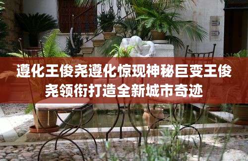 遵化王俊尧遵化惊现神秘巨变王俊尧领衔打造全新城市奇迹