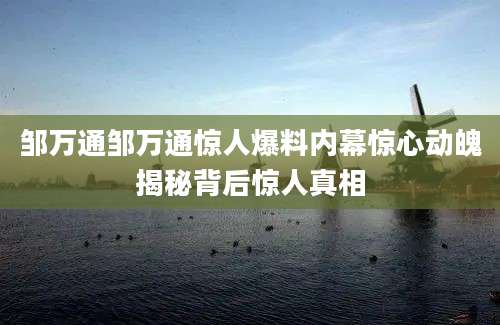 邹万通邹万通惊人爆料内幕惊心动魄揭秘背后惊人真相