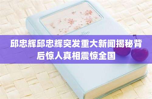邱忠辉邱忠辉突发重大新闻揭秘背后惊人真相震惊全国