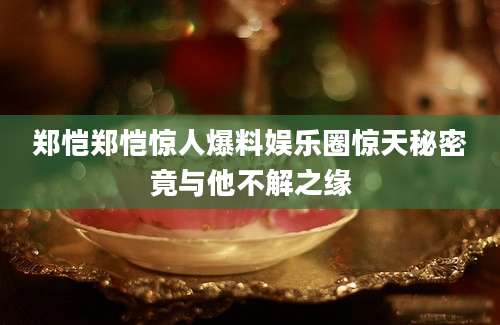 郑恺郑恺惊人爆料娱乐圈惊天秘密竟与他不解之缘