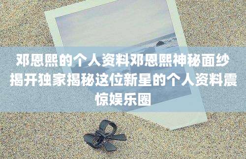 邓恩熙的个人资料邓恩熙神秘面纱揭开独家揭秘这位新星的个人资料震惊娱乐圈