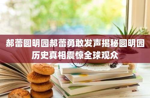 郝蕾圆明园郝蕾勇敢发声揭秘圆明园历史真相震惊全球观众