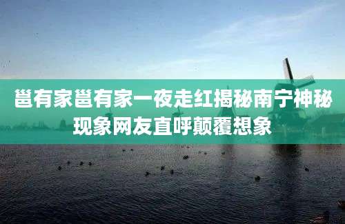 邕有家邕有家一夜走红揭秘南宁神秘现象网友直呼颠覆想象