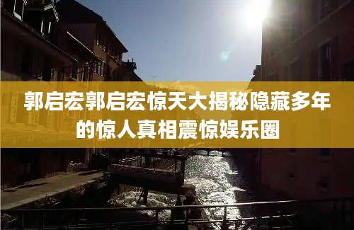 郭启宏郭启宏惊天大揭秘隐藏多年的惊人真相震惊娱乐圈