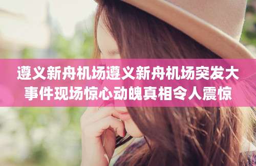 遵义新舟机场遵义新舟机场突发大事件现场惊心动魄真相令人震惊