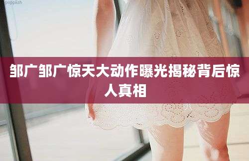 邹广邹广惊天大动作曝光揭秘背后惊人真相