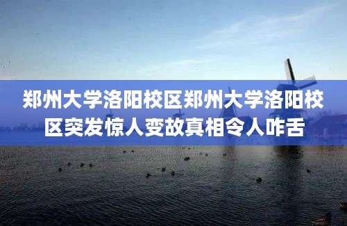 郑州大学洛阳校区郑州大学洛阳校区突发惊人变故真相令人咋舌