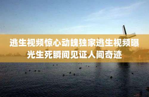 逃生视频惊心动魄独家逃生视频曝光生死瞬间见证人间奇迹