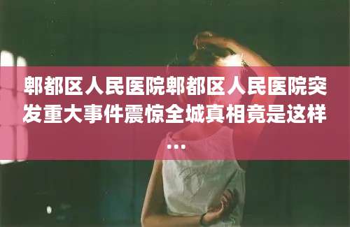 郫都区人民医院郫都区人民医院突发重大事件震惊全城真相竟是这样...