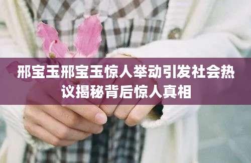 邢宝玉邢宝玉惊人举动引发社会热议揭秘背后惊人真相