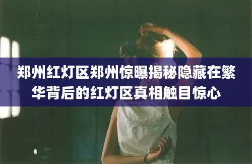 郑州红灯区郑州惊曝揭秘隐藏在繁华背后的红灯区真相触目惊心
