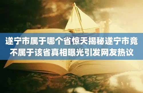 遂宁市属于哪个省惊天揭秘遂宁市竟不属于该省真相曝光引发网友热议