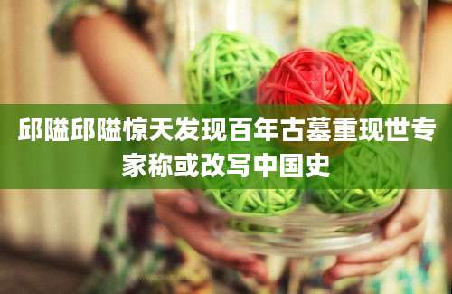 邱隘邱隘惊天发现百年古墓重现世专家称或改写中国史