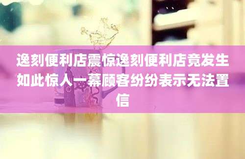 逸刻便利店震惊逸刻便利店竟发生如此惊人一幕顾客纷纷表示无法置信