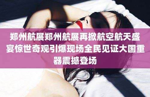 郑州航展郑州航展再掀航空航天盛宴惊世奇观引爆现场全民见证大国重器震撼登场