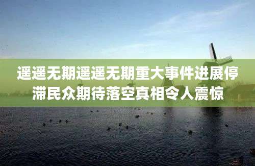 遥遥无期遥遥无期重大事件进展停滞民众期待落空真相令人震惊
